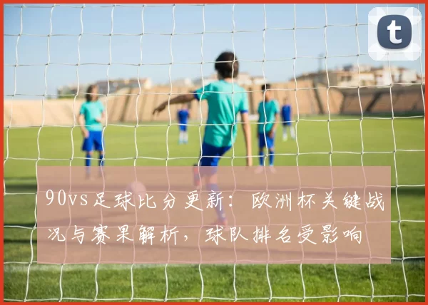 90vs足球比分更新:欧洲杯关键战况与赛果解析,球队排名受影响