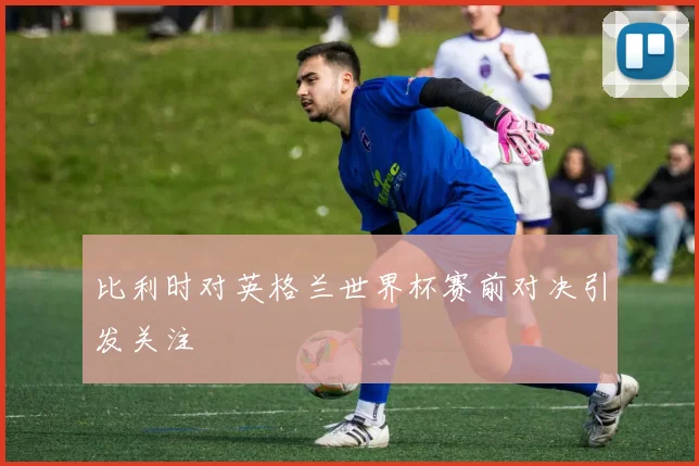 比利时对英格兰世界杯赛前对决引发关注